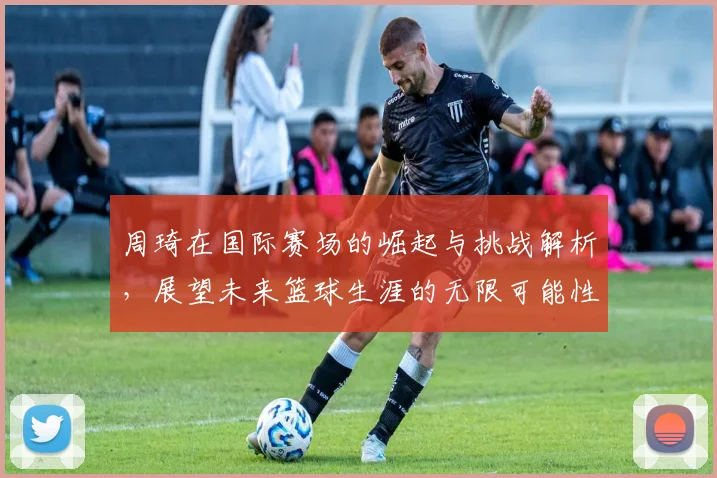 周琦在国际赛场的崛起与挑战解析，展望未来篮球生涯的无限可能性